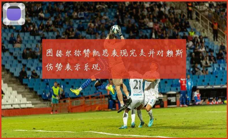 图赫尔称赞凯恩表现完美并对赖斯伤势表示乐观