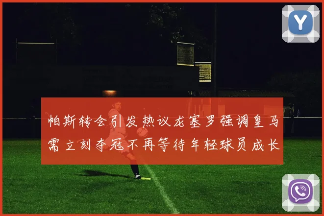 帕斯转会引发热议龙塞罗强调皇马需立刻夺冠不再等待年轻球员成长