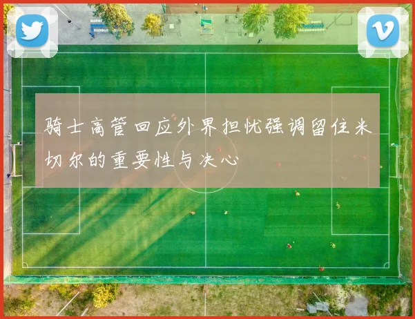 骑士高管回应外界担忧强调留住米切尔的重要性与决心