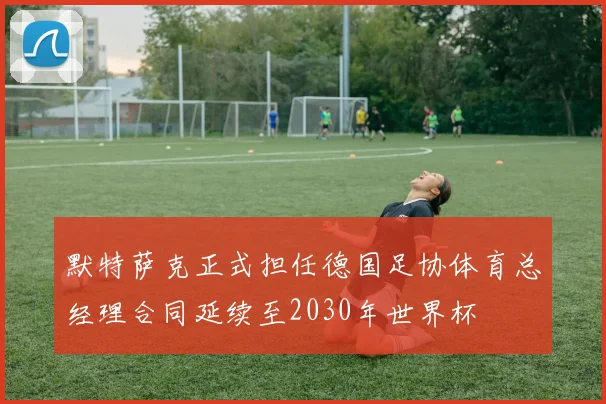 默特萨克正式担任德国足协体育总经理合同延续至2030年世界杯