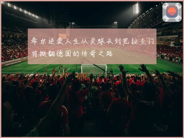 希尔逆袭人生从卖球衣到巴拉圭门将掀翻德国的传奇之路
