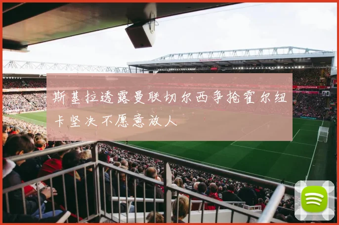 斯基拉透露曼联切尔西争抢霍尔纽卡坚决不愿意放人