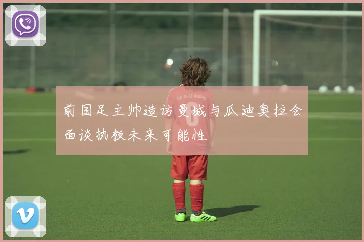 前国足主帅造访曼城与瓜迪奥拉会面谈执教未来可能性