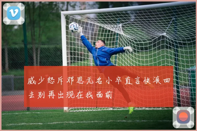 威少怒斥邓恩无名小卒直言快滚回去别再出现在我面前