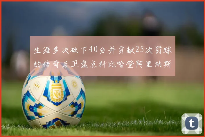 生涯多次砍下40分并贡献25次罚球的传奇后卫盘点科比哈登阿里纳斯与SGA