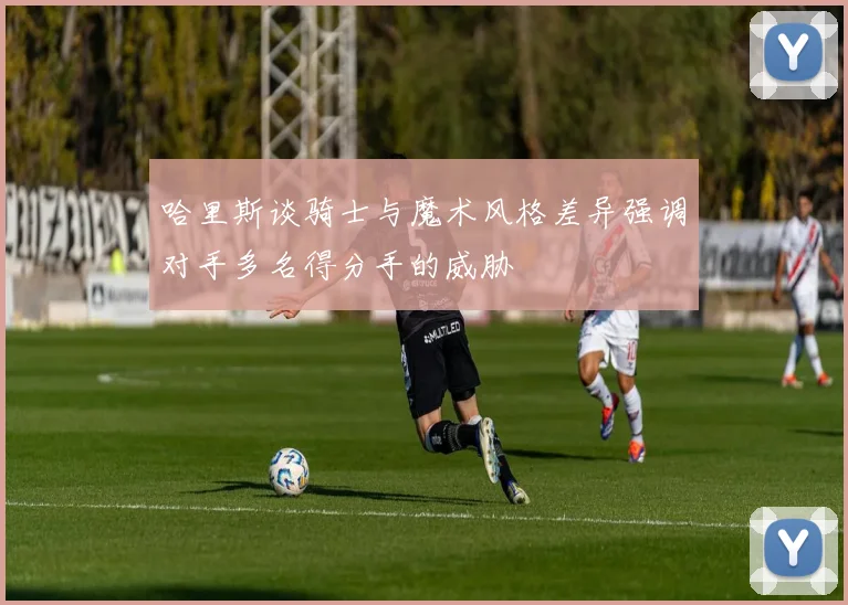 哈里斯谈骑士与魔术风格差异强调对手多名得分手的威胁