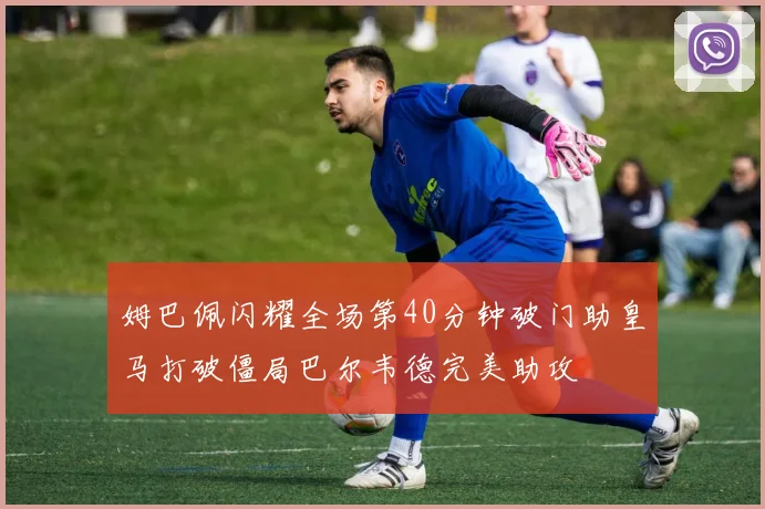 姆巴佩闪耀全场第40分钟破门助皇马打破僵局巴尔韦德完美助攻