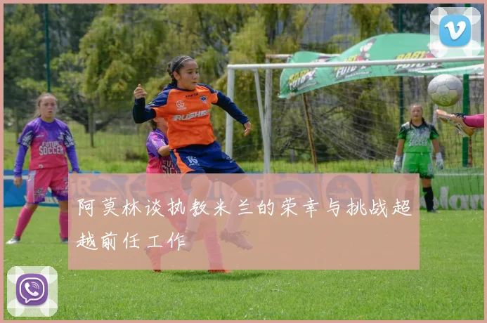阿莫林谈执教米兰的荣幸与挑战超越前任工作