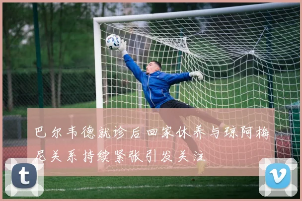 巴尔韦德就诊后回家休养与琼阿梅尼关系持续紧张引发关注