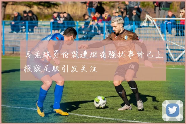 马竞球员伦敦遭烟花骚扰事件已上报欧足联引发关注