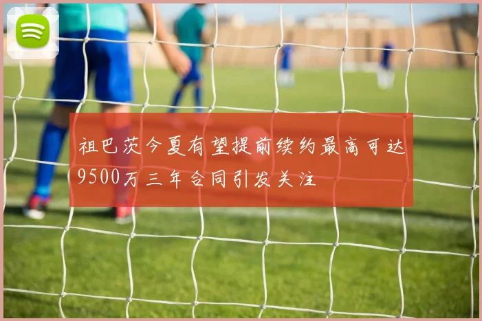 祖巴茨今夏有望提前续约最高可达9500万三年合同引发关注