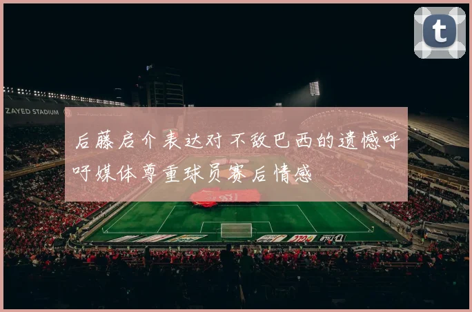 后藤启介表达对不敌巴西的遗憾呼吁媒体尊重球员赛后情感
