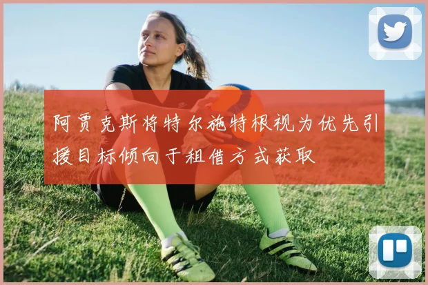 阿贾克斯将特尔施特根视为优先引援目标倾向于租借方式获取