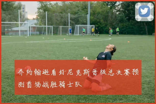 乔约翰逊看好尼克斯晋级总决赛预测首场战胜骑士队