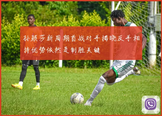 孙颖莎新周期首战对手揭晓反手相持优势依然是制胜关键