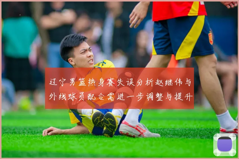 辽宁男篮热身赛失误分析赵继伟与外线球员配合需进一步调整与提升