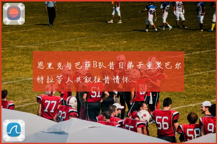恩里克与巴萨B队昔日弟子重聚巴尔特拉等人共叙往昔情怀
