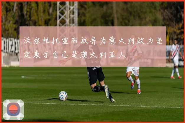 沃尔帕托宣布放弃为意大利效力坚定表示自己是澳大利亚人