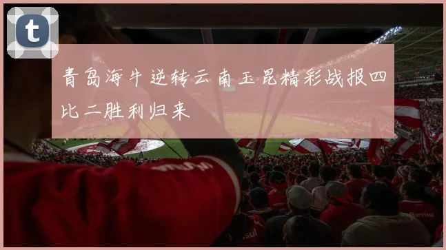 青岛海牛逆转云南玉昆精彩战报四比二胜利归来