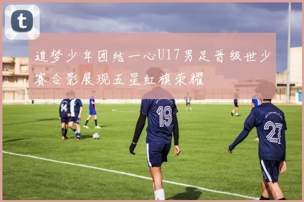 追梦少年团结一心U17男足晋级世少赛合影展现五星红旗荣耀
