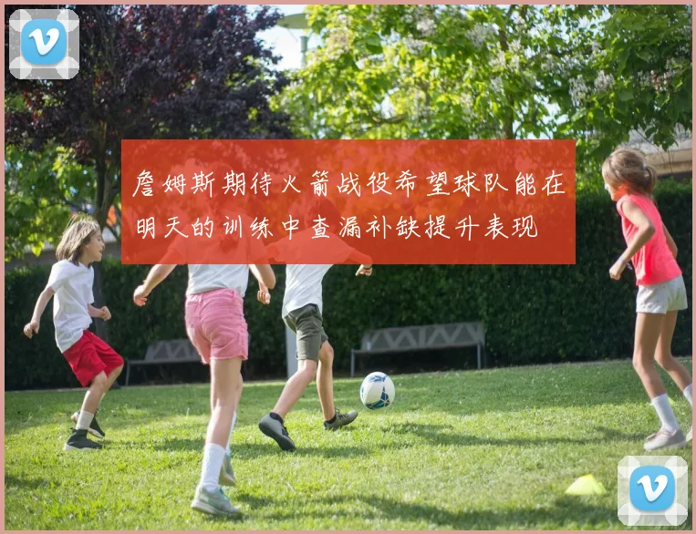 詹姆斯期待火箭战役希望球队能在明天的训练中查漏补缺提升表现
