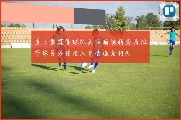 勇士雷霆等球队关注前场新秀马拉等球员或将进入乐透选秀行列