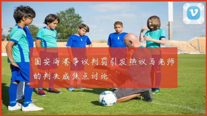 国安海港争议判罚引发热议马老师的判决成焦点讨论
