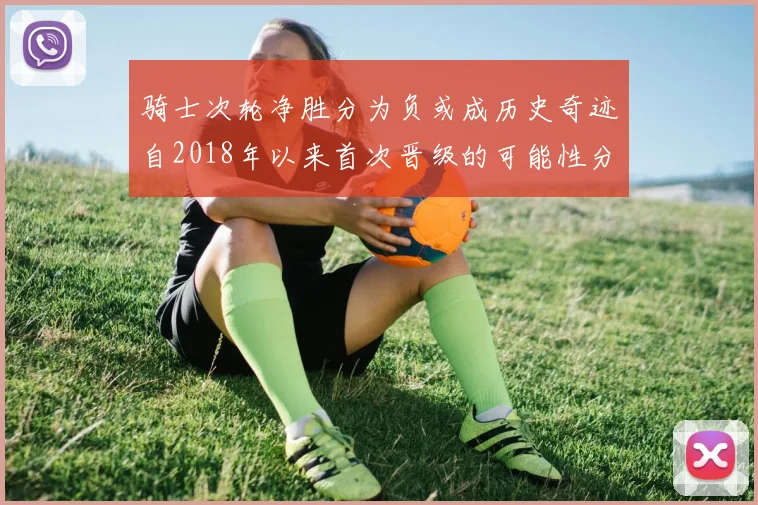 骑士次轮净胜分为负或成历史奇迹自2018年以来首次晋级的可能性分析