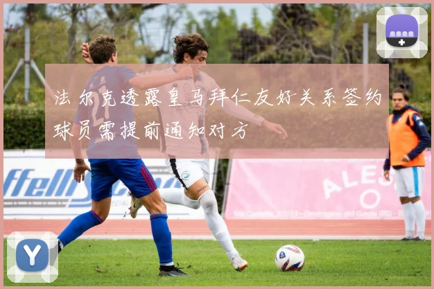 法尔克透露皇马拜仁友好关系签约球员需提前通知对方