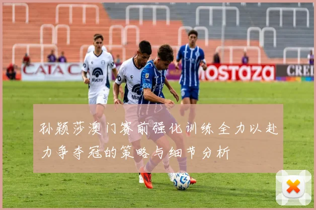 孙颖莎澳门赛前强化训练全力以赴力争夺冠的策略与细节分析