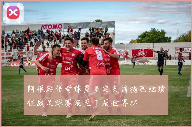 阿根廷传奇球星坚定支持梅西继续征战足球赛场至下届世界杯