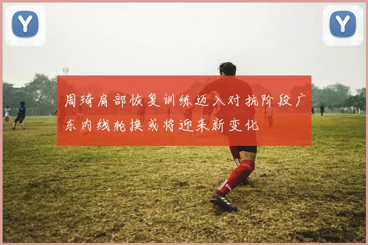 周琦肩部恢复训练迈入对抗阶段广东内线轮换或将迎来新变化