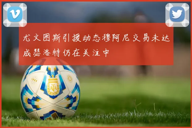 尤文图斯引援动态穆阿尼交易未达成瑟洛特仍在关注中