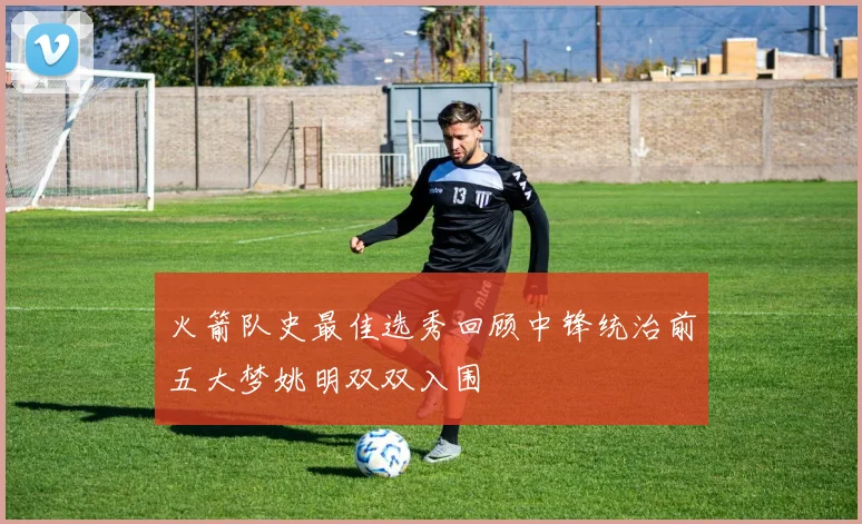 火箭队史最佳选秀回顾中锋统治前五大梦姚明双双入围