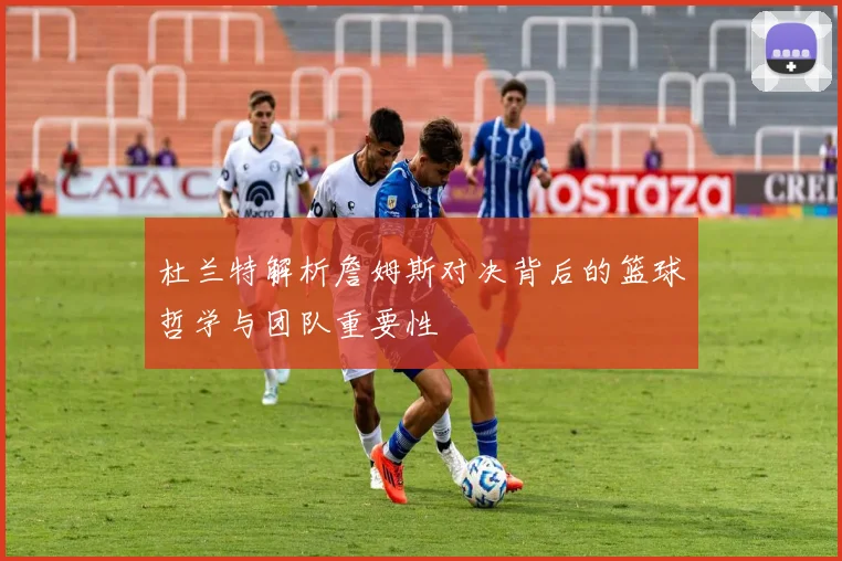 杜兰特解析詹姆斯对决背后的篮球哲学与团队重要性