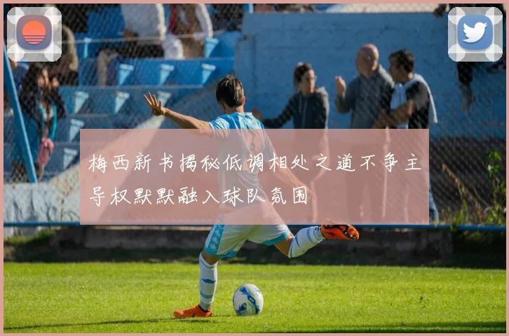 梅西新书揭秘低调相处之道不争主导权默默融入球队氛围