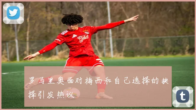 罗马里奥面对梅西和自己选择的抉择引发热议
