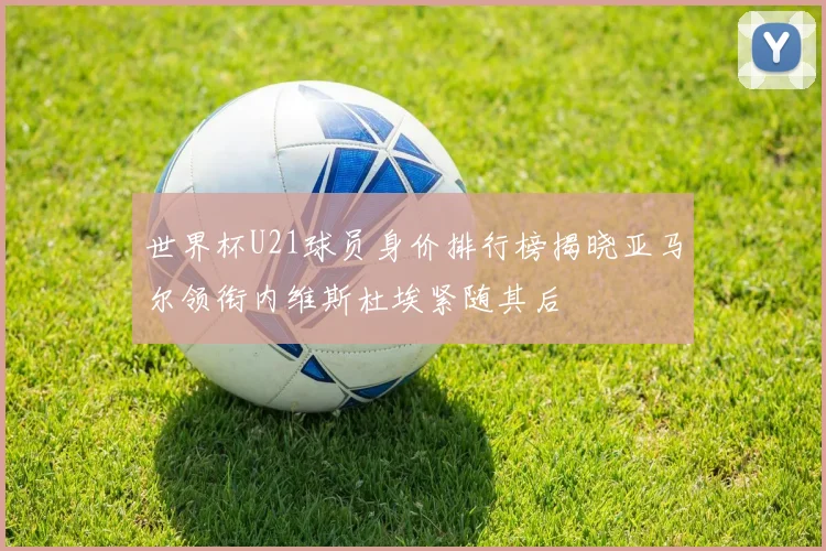 世界杯U21球员身价排行榜揭晓亚马尔领衔内维斯杜埃紧随其后