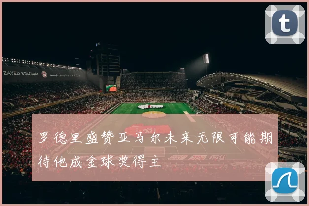 罗德里盛赞亚马尔未来无限可能期待他成金球奖得主