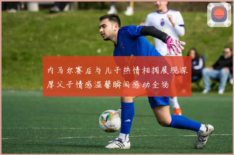 内马尔赛后与儿子热情相拥展现深厚父子情感温馨瞬间感动全场