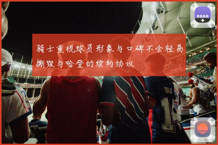 骑士重视球员形象与口碑不会轻易撕毁与哈登的续约协议