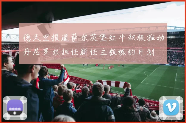 德天空报道萨尔茨堡红牛积极推动丹尼罗尔担任新任主教练的计划