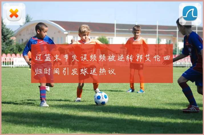 辽篮末节失误频频被逆转郭艾伦回归时间引发球迷热议