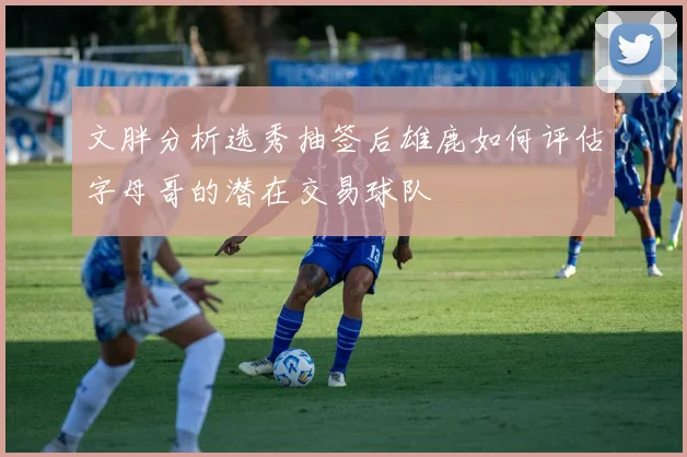 文胖分析选秀抽签后雄鹿如何评估字母哥的潜在交易球队