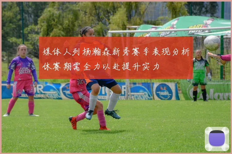 媒体人列杨瀚森新秀赛季表现分析休赛期需全力以赴提升实力